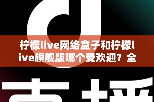 柠檬live网络盒子和柠檬live旗舰版哪个受欢迎？全面对比分析与选购指南