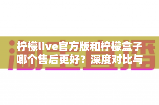 柠檬live官方版和柠檬盒子哪个售后更好?深度对比与选购全指南 柠檬live官方版和柠檬盒子哪个售后更好?深度对比与选购全指南