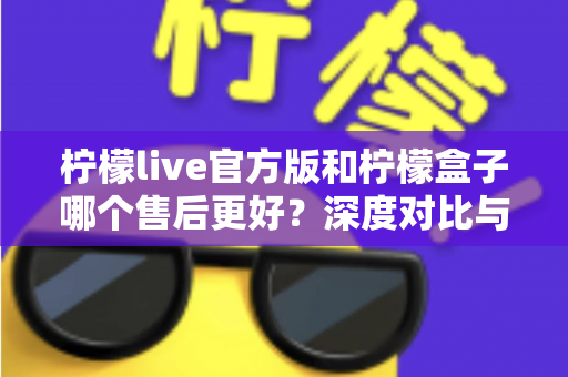 柠檬live官方版和柠檬盒子哪个售后更好?深度对比与选购全指南 柠檬live官方版和柠檬盒子哪个售后更好?深度对比与选购全指南