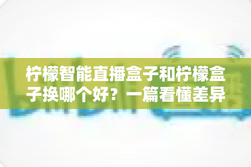 柠檬智能直播盒子和柠檬盒子换哪个好？一篇看懂差异的实用选购指南