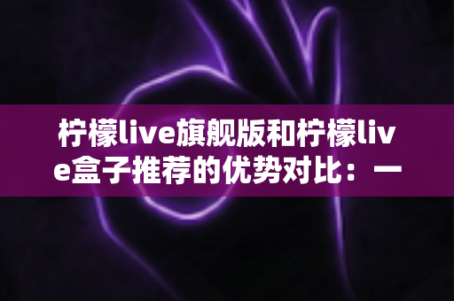柠檬live旗舰版和柠檬live盒子推荐的优势对比:一文读懂两款直播利器,选对工具让直播效果翻倍 柠檬live旗舰版和柠檬live盒子推荐的优势对比:一文读懂两款直播利器,选对工具让直播效果翻倍