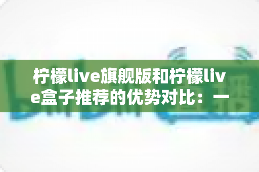 柠檬live旗舰版和柠檬live盒子推荐的优势对比:一文读懂两款直播利器,选对工具让直播效果翻倍 柠檬live旗舰版和柠檬live盒子推荐的优势对比:一文读懂两款直播利器,选对工具让直播效果翻倍