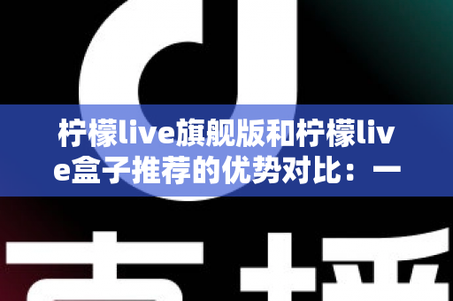 柠檬live旗舰版和柠檬live盒子推荐的优势对比:一文读懂两款直播利器,选对工具让直播效果翻倍 柠檬live旗舰版和柠檬live盒子推荐的优势对比:一文读懂两款直播利器,选对工具让直播效果翻倍