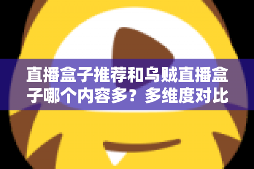 直播盒子推荐和乌贼直播盒子哪个内容多？多维度对比解析帮你选出理想直播盒子