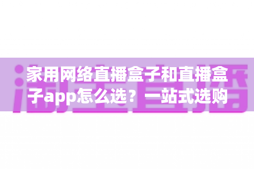 家用网络直播盒子和直播盒子app怎么选？一站式选购指南助你轻松避坑