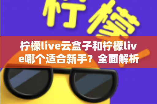 柠檬live云盒子和柠檬live哪个适合新手?全面解析两款产品的差异与新手选购指南 柠檬live云盒子和柠檬live哪个适合新手?全面解析两款产品的差异与新手选购指南