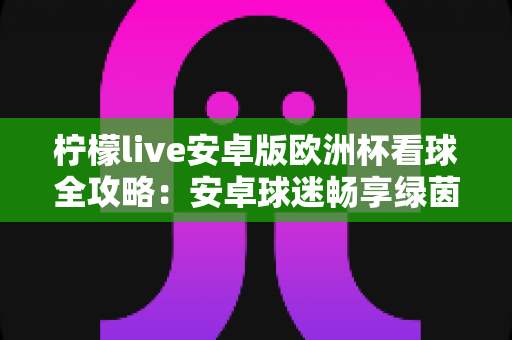 柠檬live安卓版欧洲杯看球全攻略：安卓球迷畅享绿茵盛宴的实用观赛指南