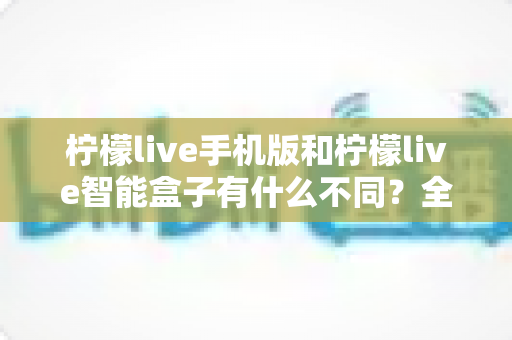 柠檬live手机版和柠檬live智能盒子有什么不同？全方位对比解析，帮你选对观影设备