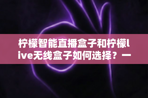 柠檬智能直播盒子和柠檬live无线盒子如何选择?一文读懂两款设备的区别与选购技巧 柠檬智能直播盒子和柠檬live无线盒子如何选择?一文读懂两款设备的区别与选购技巧