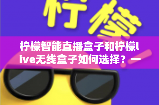柠檬智能直播盒子和柠檬live无线盒子如何选择？一文读懂两款设备的区别与选购技巧