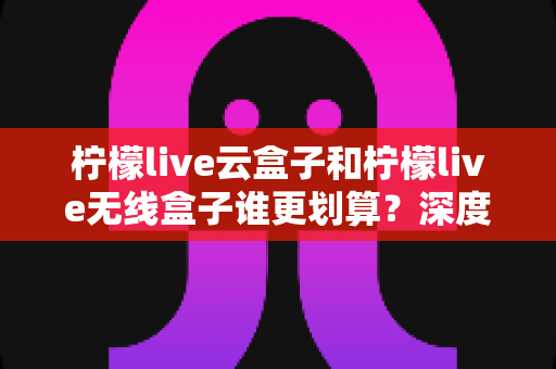 柠檬live云盒子和柠檬live无线盒子谁更划算?深度对比帮你选对不选贵 柠檬live云盒子和柠檬live无线盒子谁更划算?深度对比帮你选对不选贵