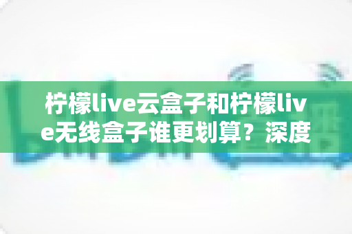 柠檬live云盒子和柠檬live无线盒子谁更划算?深度对比帮你选对不选贵 柠檬live云盒子和柠檬live无线盒子谁更划算?深度对比帮你选对不选贵