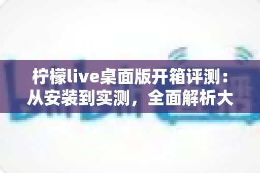 柠檬live桌面版开箱评测：从安装到实测，全面解析大屏直播新体验