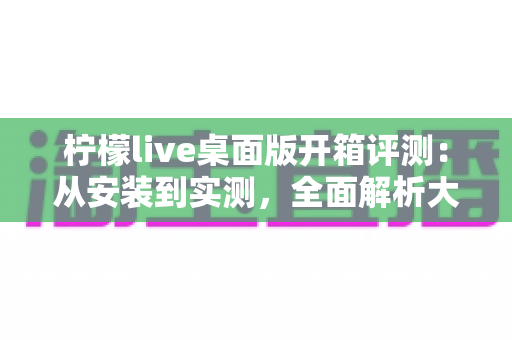 柠檬live桌面版开箱评测：从安装到实测，全面解析大屏直播新体验