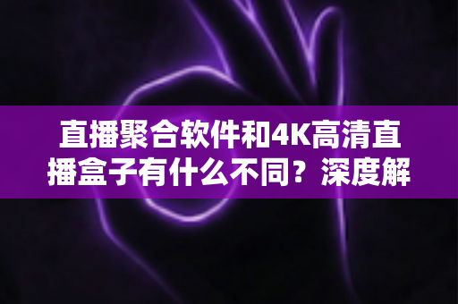 直播聚合软件和4K高清直播盒子有什么不同？深度解析两者核心差异与选购指南
