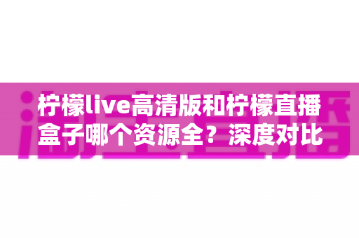 柠檬live高清版和柠檬直播盒子哪个资源全?深度对比测评帮你找到最适合的观影神器 柠檬live高清版和柠檬直播盒子哪个资源全?深度对比测评帮你找到最适合的观影神器