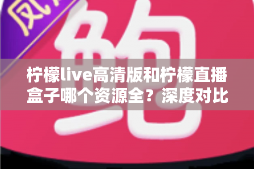 柠檬live高清版和柠檬直播盒子哪个资源全？深度对比测评帮你找到最适合的观影神器