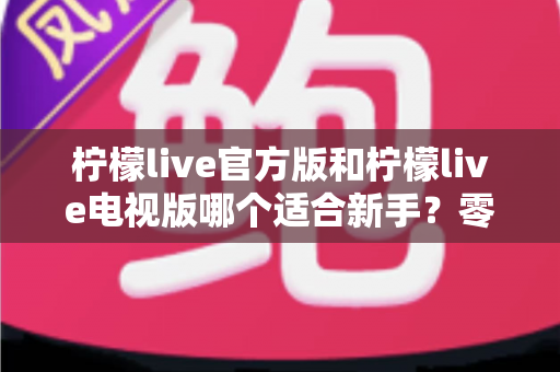 柠檬live官方版和柠檬live电视版哪个适合新手？零基础用户的选择指南与深度对比