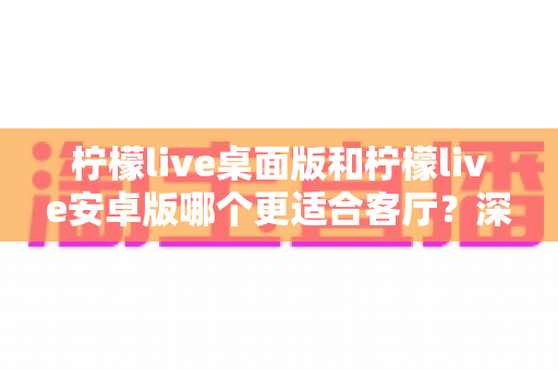 柠檬live桌面版和柠檬live安卓版哪个更适合客厅？深度对比解析与实用选择指南