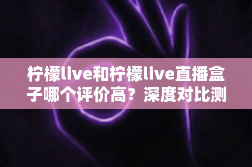 柠檬live和柠檬live直播盒子哪个评价高?深度对比测评与实用选择指南 柠檬live和柠檬live直播盒子哪个评价高?深度对比测评与实用选择指南