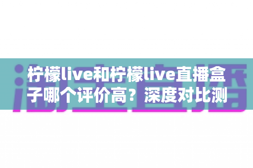 柠檬live和柠檬live直播盒子哪个评价高？深度对比测评与实用选择指南