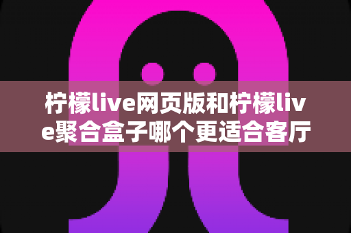 柠檬live网页版和柠檬live聚合盒子哪个更适合客厅？全面对比帮你找到最佳观影方案
