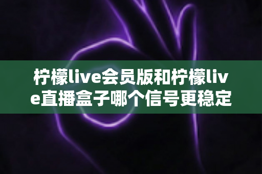 柠檬live会员版和柠檬live直播盒子哪个信号更稳定？深度对比分析与选购指南