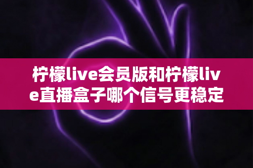 柠檬live会员版和柠檬live直播盒子哪个信号更稳定？深度对比分析与选购指南