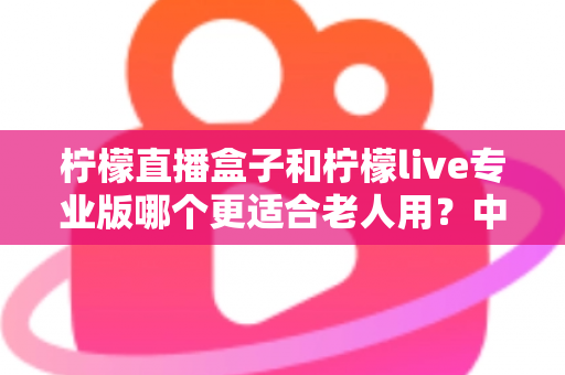 柠檬直播盒子和柠檬live专业版哪个更适合老人用?中老年用户保姆级选购对比指南 柠檬直播盒子和柠檬live专业版哪个更适合老人用?中老年用户保姆级选购对比指南
