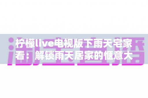 柠檬live电视版下雨天宅家看：解锁雨天居家的惬意大屏观影新体验