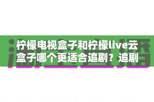 柠檬电视盒子和柠檬live云盒子哪个更适合追剧？追剧党必看的深度对比与选购指南