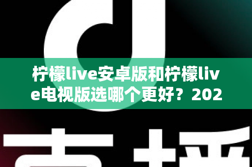 柠檬live安卓版和柠檬live电视版选哪个更好?2025年最全选购指南与深度对比分析 柠檬live安卓版和柠檬live电视版选哪个更好?2025年最全选购指南与深度对比分析
