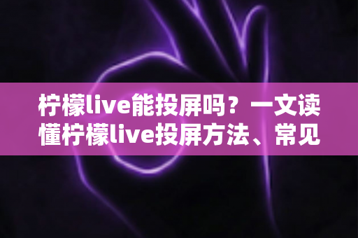 柠檬live能投屏吗？一文读懂柠檬live投屏方法、常见问题与实用技巧全解析