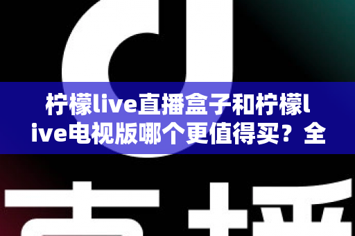 柠檬live直播盒子和柠檬live电视版哪个更值得买？全方位深度对比，帮你选对不花冤枉钱