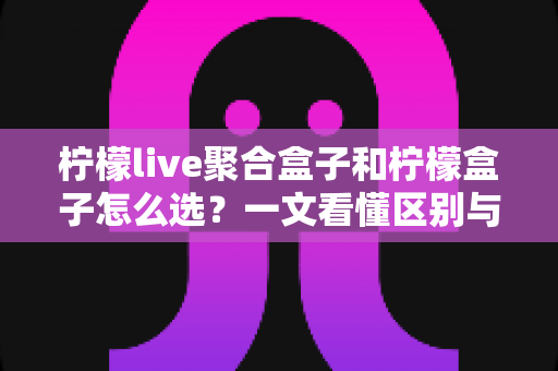 柠檬live聚合盒子和柠檬盒子怎么选？一文看懂区别与选购全攻略