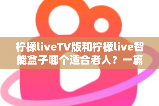 柠檬liveTV版和柠檬live智能盒子哪个适合老人？一篇文章帮你彻底搞懂选购难题