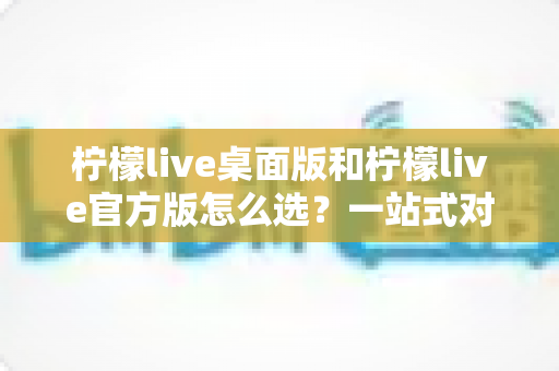 柠檬live桌面版和柠檬live官方版怎么选?一站式对比攻略助你轻松决策 柠檬live桌面版和柠檬live官方版怎么选?一站式对比攻略助你轻松决策
