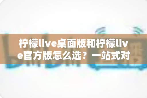 柠檬live桌面版和柠檬live官方版怎么选?一站式对比攻略助你轻松决策 柠檬live桌面版和柠檬live官方版怎么选?一站式对比攻略助你轻松决策