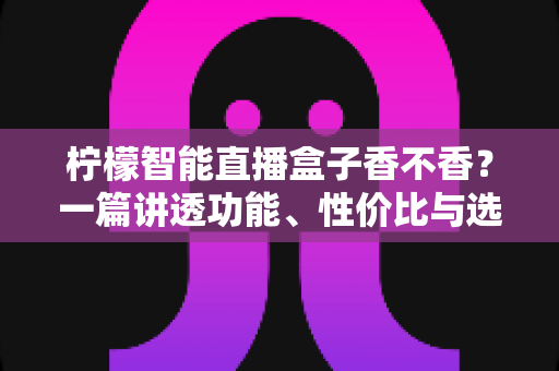 柠檬智能直播盒子香不香？一篇讲透功能、性价比与选购建议的深度评测