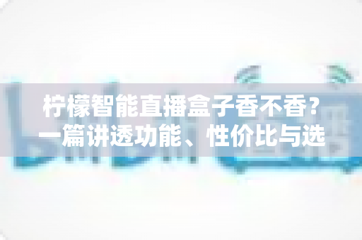 柠檬智能直播盒子香不香？一篇讲透功能、性价比与选购建议的深度评测