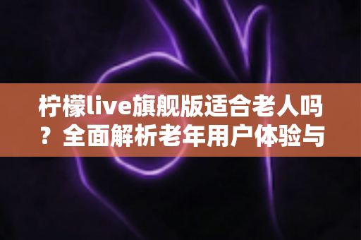 柠檬live旗舰版适合老人吗?全面解析老年用户体验与家庭实用指南 柠檬live旗舰版适合老人吗?全面解析老年用户体验与家庭实用指南