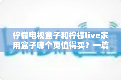 柠檬电视盒子和柠檬live家用盒子哪个更值得买?一篇文章看懂两款盒子的真实差距 柠檬电视盒子和柠檬live家用盒子哪个更值得买?一篇文章看懂两款盒子的真实差距