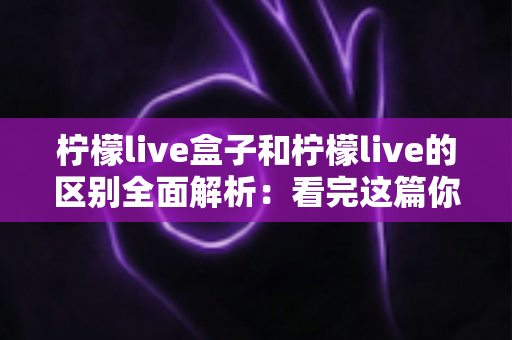 柠檬live盒子和柠檬live的区别全面解析:看完这篇你就知道该选哪个 柠檬live盒子和柠檬live的区别全面解析:看完这篇你就知道该选哪个