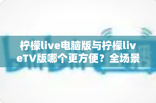 柠檬live电脑版与柠檬liveTV版哪个更方便？全场景深度对比与选购指南
