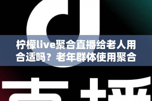 柠檬live聚合直播给老人用合适吗？老年群体使用聚合直播软件的利弊与安全指南
