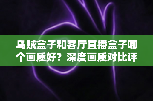 乌贼盒子和客厅直播盒子哪个画质好？深度画质对比评测与选购全指南