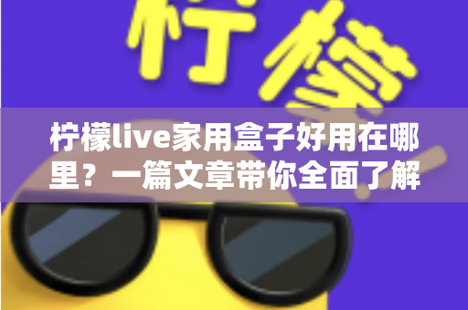 柠檬live家用盒子好用在哪里？一篇文章带你全面了解这款家用电视盒子的真实优势