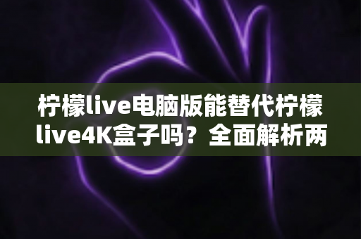 柠檬live电脑版能替代柠檬live4K盒子吗？全面解析两种方案的差异与选购指南