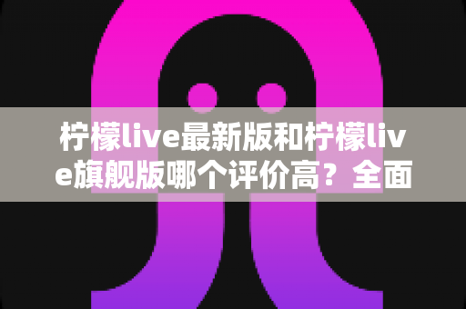 柠檬live最新版和柠檬live旗舰版哪个评价高？全面对比测评助你一键选对版本