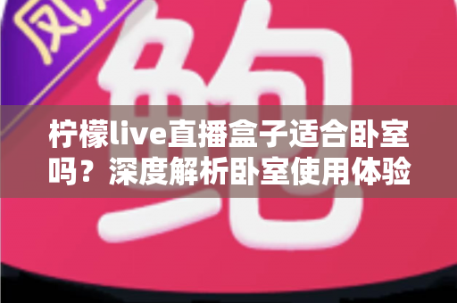 柠檬live直播盒子适合卧室吗?深度解析卧室使用体验、优缺点与实用建议 柠檬live直播盒子适合卧室吗?深度解析卧室使用体验、优缺点与实用建议